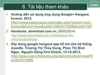 LOGO 8. Tài liệu tham khảo 
1. Hướng dẫn sử dụng ứng dụng Google+ Hangout, 
kurena, 2012, 
http://www.saigonsaxo.net/index.php?option=com_ 
kunena&func=view&catid=16&id=7554&Itemid=124 
2. Handouts, download.com.vn, 26/02/2014, 
http://www.download.com.vn/hangouts-for-chrome/ 
download 
3. Xây dựng google hangout app hỗ trợ cho hệ thống 
moodle, Trương Thị Thùy Dung, Phan Thị Bích 
Ngọc, Nguyễn Đặng Kim Khánh, 13-12-2013, 
http://www.vjol.info/index.php/sphcm/article/viewFil 
e/14572/13092 
 