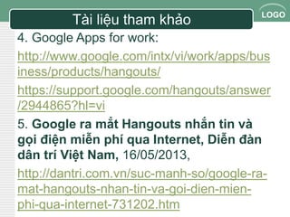 LOGO 
Tài liệu tham khảo 
4. Google Apps for work: 
http://www.google.com/intx/vi/work/apps/bus 
iness/products/hangouts/ 
https://support.google.com/hangouts/answer 
/2944865?hl=vi 
5. Google ra mắt Hangouts nhắn tin và 
gọi điện miễn phí qua Internet, Diễn đàn 
dân trí Việt Nam, 16/05/2013, 
http://dantri.com.vn/suc-manh-so/google-ra-mat- 
hangouts-nhan-tin-va-goi-dien-mien-phi- 
qua-internet-731202.htm 
 