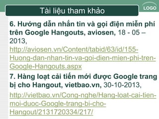LOGO 
Tài liệu tham khảo 
6. Hướng dẫn nhắn tin và gọi điện miễn phí 
trên Google Hangouts, aviosen, 18 - 05 – 
2013, 
http://aviosen.vn/Content/tabid/63/id/155- 
Huong-dan-nhan-tin-va-goi-dien-mien-phi-tren- 
Google-Hangouts.aspx 
7. Hàng loạt cải tiến mới được Google trang 
bị cho Hangout, vietbao.vn, 30-10-2013, 
http://vietbao.vn/Cong-nghe/Hang-loat-cai-tien-moi- 
duoc-Google-trang-bi-cho- 
Hangout/2131720334/217/ 
 