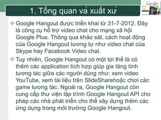 LOGO 1. Tổng quan và xuất xứ 
 Google Hangout được triển khai từ 31-7-2012. Đây 
là công cụ hỗ trợ video chat cho mạng xã hội 
Google Plus. Thông qua khảo sát, cách hoạt động 
của Google Hangout tương tự như video chat của 
Skype hay Facebook Video chat. 
Tuy nhiên, Google Hangout có một lợi thế là có 
thêm các application tích hợp giúp gia tăng tính 
tương tác giữa các người dùng như: xem video 
YouTube, xem tài liệu trên SlideSharehoặc chơi các 
game tương tác. Ngoài ra, Google Hangout còn 
cung cấp thư viện lập trình Google Hangout API cho 
phép các nhà phát triển cho thể xây dựng thêm các 
ứng dụng trong môi trường Google Hangout. 
 