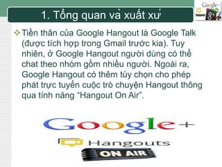 LOGO 1. Tổng quan và xuất xứ 
Tiền thân của Google Hangout là Google Talk 
(được tích hợp trong Gmail trước kia). Tuy 
nhiên, ở Google Hangout người dùng có thể 
chat theo nhóm gồm nhiều người. Ngoài ra, 
Google Hangout có thêm tùy chọn cho phép 
phát trực tuyến cuộc trò chuyện Hangout thông 
qua tính năng “Hangout On Air”. 
 
