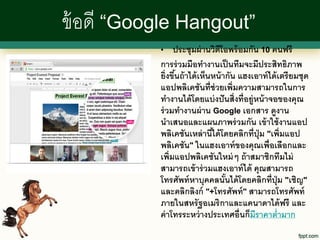 ข้ อดี “Google Hangout”
           •    ประชุมผ่ านวิดีโอพร้ อมกัน 10 คนฟรี
           การร่ วมมือทางานเป็ นทีมจะมีประสิทธิภาพ
           ยิ่งขึนถ้ าได้ เห็นหน้ ากัน แฮงเอาท์ ได้ เตรี ยมชุด
                 ้
           แอปพลิเคชันที่ช่วยเพิ่มความสามารถในการ
           ทางานได้ โดยแบ่ งปั นสิ่งที่อยู่หน้ าจอของคุณ
           ร่ วมทางานผ่ าน Google เอกสาร ดูงาน
           นาเสนอและแผนภาพร่ วมกัน เข้ าใช้ งานแอป
           พลิเคชันเหล่ านีได้ โดยคลิกที่ปุ่ม "เพิ่มแอป
                              ้
           พลิเคชัน" ในแฮงเอาท์ ของคุณเพื่อเลือกและ
           เพิ่มแอปพลิเคชันใหม่ ๆ ถ้ าสมาชิกทีมไม่
           สามารถเข้ าร่ วมแฮงเอาท์ ได้ คุณสามารถ
           โทรศัพท์ หาบุคคลนันได้ โดยคลิกที่ปุ่ม "เชิญ"
                                   ้
           และคลิกลิงก์ "+โทรศัพท์ " สามารถโทรศัพท์
           ภายในสหรั ฐอเมริกาและแคนาดาได้ ฟรี และ
           ค่ าโทรระหว่ างประเทศอื่นก็มีราคาต่ามาก
 