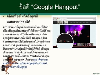 ข้ อดี “Google Hangout”
•   คลิกเพียงไม่ ก่ ครั งคุณก็
                    ี ้
    ออกอากาศสดได้
มีการสนทนาที่คุณต้ องการแบ่ งปั นกับทังโลก  ้
หรื อ เมื่อคุณเริ่มแฮงเอาท์ ให้ เลือก “เปิ ดใช้ งาน
แฮงเอาท์ ออนแอร์ ” เพื่อสตรี มแฮงเอาท์ สด
ออกสู่สาธารณะบนโปรไฟล์ Google+ ช่ อง
YouTube และเว็บไซต์ ของคุณ ในระหว่ างการ
ออกอากาศ คุณสามารถดูในแฮงเอาท์ เพื่อ
รั บทราบจานวนผู้ชมที่กาลังดูได้ ทนที เมื่อคุณ
                                     ั
เลิกออกอากาศแล้ ว เราจะอัปโหลดการแพร่
ภาพสาธารณะนีไปยังช่ อง YouTube ของคุณ
                     ้
และโพสต์ Google+ เดิมของคุณ เพื่อความ
สะดวกในการแบ่ งปั นและพูดคุยถึงการแพร่
ภาพนีหลังจากสินสุดลง
       ้           ้
 