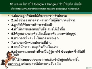 10 เหตุผล ในการใช้ Google + hangout ช่วยให้ ธุรกิจ เติบโต
     (ที่มา:http://www.marismith.com/ten-reasons-googleplus-hangouts/#)


•    1.นัดเจอลูกค้ าโดยไม่ ต้องออกจากสานักงาน
•    2.เครื อข่ ายอานวยความสะดวกให้ ผ้ ูมอานาจบริ หาร
                                               ี
•    3.ลูกค้ าได้ รับการบริ การสาธิตฟรี
•    4.ทาให้ การสนองตอบรั บข้ อเสนอได้ เร็ วขึน    ้
•    5.ให้ คุณสามารถเพิ่มเติมเนือหาเพื่อเผยแพร่ ยงยูทป
                                  ้                   ั ู
•    6.สามารถเพิ่มคนอื่นในแวดวงของคุณ
•    7.สามารถนัดพบพนักงานที่บ้าน
•    8.ช่ วยให้ การอบรมธุรกิจเป็ นเรื่ องง่ าย
•    9.สร้ างความแตกต่ างที่จะเป็ นผู้ร้ ู การใช้ Google+ ซึ่งมีไม่ ก่ ี
  บริษัท
• 10. ใช้ hangout ออกอากาศแล้ วเข้ าถึงผู้คนได้ มากขึน
                                                     ้
หมายเหตุ แปลเองอาจไม่ ตรงตามต้ นฉบับ
 