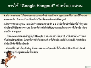 การใช้ “Google Hangout” สาหรั บการสอน
6.ทาการทดสอบ        ให้ ทดสอบระบบและเครื อข่ ายทุกโหนด ดูคุณภาพเสียง และวีดีโอ และ
ความคมชัด ทาการปรั บเปลี่ยนที่จาเป็ นเพื่อการเชื่อมต่ อที่สมบูรณ์
7.รั นการทดลองดูก่อน : ดาเนินพิจารณาทดลอง สัก 2-3 หัวข้ อที่สนใจทั่วไปเพื่อให้ ครู และ
นักเรี ยนได้ ปรั บสภาพระบบ โหนดที่ทาหน้ าที่ส่งสัญญาณควรเลือกแวดวงที่เกี่ยวข้ องก่ อน
การเริ่ม Hangout
     -โหนดทุกโหนดควรเข้ าสู่บัญชี Google + ของตนอย่ างน้ อย 15 นาที ก่ อนที่จะกาหนด
ชันห้ องเรี ยนเสมือน โหนดที่ทาหน้ าที่ตอบรั บเชิญที่เกี่ยวข้ องจะได้ รับการเชือเชิญส่ งโดย
  ้                                                                             ้
อัตโนมัตทันทีท่ ล็อกอินเข้ า
          ิ       ี
    -โหนดที่ทาหน้ าที่ส่งคาเชิญ ต้ องตรวจสอบว่ า โหนดรั บที่เกี่ยวข้ องได้ ล็อกอินเข้ าก่ อนที่
คาเชือเชิญ ซึ่งครู พร้ อมเริ่มที่จะสอน
        ้
 