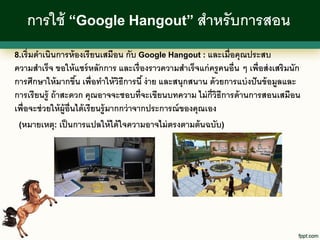 การใช้ “Google Hangout” สาหรั บการสอน
8.เริ่ มดาเนินการห้ องเรี ยนเสมือน กับ Google Hangout : และเมื่อคุณประสบ
ความสาเร็จ ขอให้ แชร์ หลักการ และเรื่ องราวความสาเร็จแก่ ครู คนอื่น ๆ เพื่อส่ งเสริมนัก
การศึกษาให้ มากขึน เพื่อทาให้ วธีการนี ้ ง่ าย และสนุกสนาน ด้ วยการแบ่ งปั นข้ อมูลและ
                         ้                ิ
การเรี ยนรู้ ถ้ าสะดวก คุณอาจจะชอบที่จะเขียนบทความ ไม่ ก่ ีวธีการด้ านการสอนเสมือน
                                                                     ิ
เพื่อจะช่ วยให้ ผ้ ูอ่ ืนได้ เรี ยนรู้ มากกว่ าจากประการณ์ ของคุณเอง
 (หมายเหตุ: เป็ นการแปลให้ ได้ ใจความอาจไม่ ตรงตามต้ นฉบับ)
 