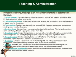 Teaching & Administration

Professional learning, meetings, even college recruitment are all possible with
Hangouts.
1.Campus previews: Using Hangouts, admissions counselors can chat with students and discuss what
it’s like to attend their college or university.
2.Professional discussion: Through Google Hangouts, personal learning networks can come together on
a regular basis for discussions.
3.Team meetings: Teachers spend enough time at school. With Hangouts, teachers can conduct team
meetings away from the classroom.
4.Board meetings: University board members may be stretched far and wide. With Hangouts, members
can meet virtually while still enjoying face-to-face interaction.
5.Recruitment chats: Google+ Hangouts can be a virtual college fair table, offering Q&A sessions for the
admissions process and even highlighting important people on campus like department chairs.
6.Policy discussion: Join the debate by taking part in The Power of Ten Hangout, hosted every
Wednesday night at 8 p.m. EST to discuss education’s future.
7.Peer review: Education professionals can create a Hangout to ask colleagues for a review and
brainstorming session for interesting classroom ideas, journal articles, and more.
8.PR chats: Instead of press conferences, small announcements can be made with Hangouts, as
university leadership open up a chat for news outlets, alumni, and other interested parties.
9.Staff professional development: Instead of traditional professional development days, these sessions
can be taken care of through Google Hangouts.
 