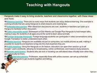 Teaching with Hangouts

Hangouts make it easy to bring students, teachers and classrooms together, with these ideas
and more.
16.Distance learning: There are so many ways that students can enjoy distance learning. One example is
cooking schools that are using Hangouts to share lessons and cooking tips.
17.Extended discussions: After classroom discussions are over, students or teachers can open up a
Hangout to facilitate further discussion.
18.Talks around the world: Zookeepers at Zoo Atlanta use Google Plus Hangouts to host keeper talks,
making it easy for students of all ages around the world to learn about animals.
19.Foreign language Hangouts: Foreign language students can participate in video conversations using
Google Translation to better understand each other.
20.Mobile learning: Hangouts are available not just on computers, but mobile phones as well, making it
possible for students and teachers to log into the chat anywhere they are.
21.Public teaching: Using the Hangouts on Air feature, educators can open their session up to all
Google+ users worldwide, allowing for broadcasting, online conferences, and massive study sessions.
22.Remote participation: Students who are sick or traveling can still attend class virtually even when they
can’t physically be there.
23.Scheduled discussions: Professors, especially those with online courses, can set up scheduled
discussion Hangouts to get students together and talking.
 