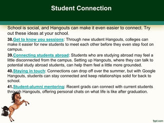 Student Connection

School is social, and Hangouts can make it even easier to connect. Try
out these ideas at your school.
38.Get to know you sessions: Through new student Hangouts, colleges can
make it easier for new students to meet each other before they even step foot on
campus.
39.Connecting students abroad: Students who are studying abroad may feel a
little disconnected from the campus. Setting up Hangouts, where they can talk to
potential study abroad students, can help them feel a little more grounded.
40.Staying in touch: Connections can drop off over the summer, but with Google
Hangouts, students can stay connected and keep relationships solid for back to
school.
41.Student-alumni mentoring: Recent grads can connect with current students
through Hangouts, offering personal chats on what life is like after graduation.
 