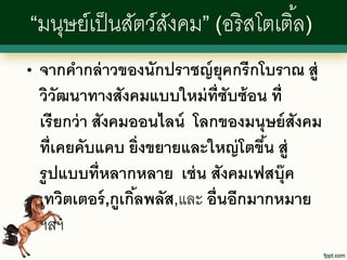 “มนุษย์เป็ นสัตว์สงคม” (อริ สโตเติ ้ล)
                  ั
•   จากคากล่ าวของนักปราชญ์ ยุคกรีกโบราณ สู่
    วิวัฒนาทางสังคมแบบใหม่ ท่ ซับซ้ อน ที่
                                  ี
    เรี ยกว่ า สังคมออนไลน์ โลกของมนุษย์ สังคม
    ที่เคยคับแคบ ยิ่งขยายและใหญ่ โตขึน สู่
                                        ้
    รู ปแบบที่หลากหลาย เช่ น สังคมเฟสบุ๊ค
    ,ทวิตเตอร์ ,กูเกิลพลัส,และ อื่นอีกมากหมาย
                     ้
    ฯลฯ
 