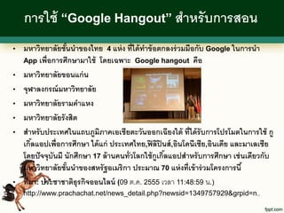 การใช้ “Google Hangout” สาหรั บการสอน
•   มหาวิทยาลัยชันนาของไทย 4 แห่ ง ที่ได้ ทาข้ อตกลงร่ วมมือกับ Google ในการนา
                   ้
    App เพื่อการศึกษามาใช้ โดยเฉพาะ Google hangout คือ

•   มหาวิทยาลัยขอนแก่ น
•   จุฬาลงกรณ์ มหาวิทยาลัย
•   มหาวิทยาลัยรามคาแหง
•   มหาวิทยาลัยรั งสิต
•   สาหรั บประเทศในแถบภูมิภาคเอเชียตะวันออกเฉียงใต้ ที่ได้ รับการโปรโมตในการใช้ กู
    เกิลแอปเพื่อการศึกษา ได้ แก่ ประเทศไทย,ฟิ ลิปินส์ ,อินโดนีเซีย,อินเดีย และมาเลเซีย
        ้
    โดยปั จจุบันมี นักศึกษา 17 ล้ านคนทั่วโลกใช้ กูเกิลแอปสาหรั บการศึกษา เช่ นเดียวกับ
                                                      ้
    มหาวิทยาลัยชันนาของสหรั ฐอเมริกา ประมาณ 70 แห่ งที่เข้ าร่ วมโครงการนี ้
                     ้
•   ที่มา: ประชาชาติธุรกิจออนไลน์ (09 ต.ค. 2555 เวลา 11:48:59 น.)
    http://www.prachachat.net/news_detail.php?newsid=1349757929&grpid=n..
 