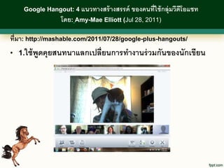 Google Hangout: 4 แนวทางสร้ างสรรค์   ของคนที่ใช้ กลุ่มวีดีโอแชท
                โดย: Amy-Mae Elliott (Jul 28, 2011)

ที่มา: http://mashable.com/2011/07/28/google-plus-hangouts/
• 1.ใช้ พดคุยสนทนาแลกเปลี่ยนการทางานร่ วมกันของนักเขียน
         ู
 