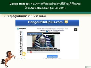 Google Hangout: 4 แนวทางสร้ างสรรค์   ของคนที่ใช้ กลุ่มวีดีโอแชท
               โดย: Amy-Mae Elliott (Jul 28, 2011)

• 2.พูดคุยสนทนาแบบมาราธอน
 