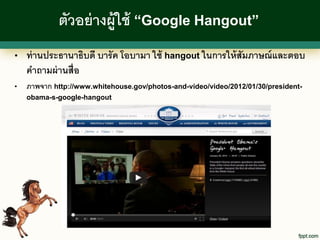 ตัวอย่ างผู้ใช้ “Google Hangout”
•   ท่ านประธานาธิบดี บารั ค โอบามา ใช้ hangout ในการให้ สัมภาษณ์ และตอบ
    คาถามผ่ านสื่อ
•   ภาพจาก http://www.whitehouse.gov/photos-and-video/video/2012/01/30/president-
    obama-s-google-hangout
 