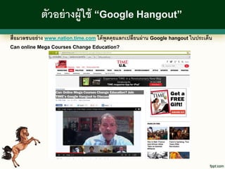 ตัวอย่ างผู้ใช้ “Google Hangout”
สื่อมวลชนอย่ าง www.nation.time.com ได้ พูดคุยแลกเปลี่ยนผ่ าน Google hangout ในประเด็น
Can online Mega Courses Change Education?
 