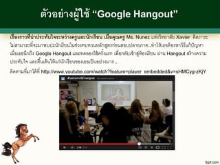ตัวอย่ างผู้ใช้ “Google Hangout”
เรื่ องราวที่น่าประทับใจระหว่ างครู และนักเรี ยน เมื่อคุณครู Ms. Nunez แห่งวิทยาลัย Xavier ติดภาระ
ไม่สามารถที่จะมาพบปะนักเรี ยนในช่วงทบทวนหลักสูตรก่อนสอบปลายภาค ..ทาให้ เธอต้ องหาวิธีแก้ ปัญหา
เมื่อเธอนึกถึง Google Hangout และทดลองใช้ ครังแรก เพื่อกลับเข้ าสูห้องเรี ยน ผ่าน Hangout สร้ างความ
                                                    ้             ่
ประทับใจ และตื ้นเต้ นให้ แก่นกเรี ยนของเธอเป็ นอย่างมาก..
                              ั
ติดตามที่มาได้ ที่ http://www.youtube.com/watch?feature=player_embedded&v=sHMCyg-zKjY
 