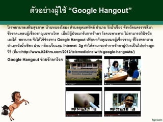 ตัวอย่ างผู้ใช้ “Google Hangout”
โรงพยาบาลเสริมสุขภาพ บ้ านหนองโสมง ตาบลอุดมทรั พย์ อาเภอ วังนาเขียว จังหวัดนครราชสีมา
                                                                     ้
ซึ่งขาดแคลนผู้เชี่ยวชาญเฉพาะโรค เมื่อมีผ้ ูป่วยมารั บการรั กษา โรคเฉพาะทาง ไม่ สามารถวินิจฉัย
เองได้ พยาบาล จึงได้ ใช้ ช่องทาง Google Hangout ปรึกษากับคุณหมอผู้เชี่ยวชาญ ที่โรงพยาบาล
อาเภอวังนาเขียว ผ่ าน กล้ องเว็บแคม internet 3g ทาให้ สามารถทาการรั กษาผู้ป่วยเป็ นไปอย่ างถูก
             ้
วิธี (ที่มา:http://www.it24hrs.com/2012/telemedicine-with-google-hangouts/)
Google Hangout ช่ วยรั กษาโรค
 