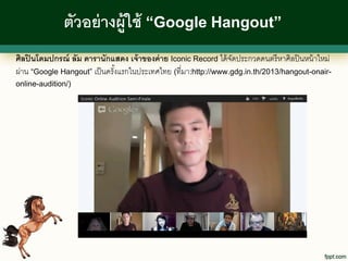 ตัวอย่ างผู้ใช้ “Google Hangout”
ศิลปิ นโดมปกรณ์ ลัม ดารานักแสดง เจ้ าของค่ าย Iconic Record ได้ จดประกวดดนตรี หาศิลปิ นหน้ าใหม่
                                                                 ั
ผ่าน “Google Hangout” เป็ นครังแรกในประเทศไทย (ที่มา:http://www.gdg.in.th/2013/hangout-onair-
                              ้
online-audition/)
 