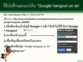 วิธีบนทึกและแบ่งปั น “Google hangout on air
     ั
โดย Jason Boog on May 11, 2012 3:03 PM
(ที่มาจาก: http://www.mediabistro.com/appnewser/how-to-record-share-
google-hangouts_b22805)

1.เมื่อล็อกอินเข้ าบัญชี Google + แล้ ว ให้ เข้ าไปที่ท่ ี ลิงก์ Google
+ hangout
2.จะเห็นหน้ าแบบนี ้

3.เชือเชิญเพื่อนหรื อคนในแวดวง
     ้
เสร็จแล้ วคลิกปุ่ ม “Enable Hangouts on Air”
4. Click “Hang out.”
 