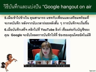 วิธีบนทึกและแบ่งปั น “Google hangout on air
     ั
5.เมื่อเข้ าไปข้ างใน คุณสามารถ แชทกับเพื่อนและเตรี ยมพร้ อมที่
จะกดบันทึก หลังจากนับเวลาถ่ อยหลังสัน ๆ การบันทึกจะเริ่มขึน
                                       ้                        ้
6.เมื่อบันทึกเสร็ จ คลิกไปที่ YouTube ลิงก์ เชื่อมต่ อกับบัญชีของ
คุณ Google จะอับโหลดการบันทึกให้ ท่ ี ช่ องของคุณโดยอัตโนมัติ
 