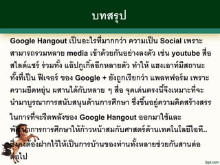 บทสรุ ป
Google Hangout เป็ นอะไรที่มากกว่ า ความเป็ น Social เพราะ
สามารถรวมหลาย media เข้ าด้ วยกันอย่ างลงตัว เช่ น youtube สื่อ
สไลด์ แชร์ ร่ วมทัง แอ๊ ปกูเกิลอีกหลายตัว ทาให้ แฮงเอาท์ มีสถานะ
                     ้        ้
ทังที่เป็ น ฟี เจอร์ ของ Google + ยังถูกเรี ยกว่ า แพลทฟอร์ ม เพราะ
   ้
ความยืดหยุ่น ผสานได้ กับหลาย ๆ สื่อ จุดเด่ นตรงนีจงเหมาะที่จะ
                                                      ้ึ
นามาบูรณาการสนับสนุนด้ านการศึกษา ซึ่งขึนอยู่ความคิดสร้ างสรร
                                                 ้
ในการที่จะรี ดพลังของ Google Hangout ออกมาใช้ และ
พัฒนาการการศึกษาให้ ก้าวหน้ าสมกับศาสตร์ ด้านเทคโนโลยีไอที..
ซึ่งคงต้ องฝากไว้ ให้ เป็ นการบ้ านของท่ านทังหลายช่ วยกันสานต่ อ
                                             ้
ต่ อไป
 