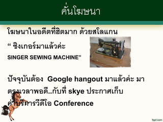 คันโฆษนา
                   ่
โฆษนาในอดีตที่ฮตมาก ด้ วยสโลแกน
                   ิ
“ ซิงเกอร์ มาแล้ วค่ ะ
SINGER SEWING MACHINE”



ปั จจุบันต้ อง Google hangout มาแล้ วค่ ะ มา
ตรงเวลาพอดี..กับที่ skye ประกาศเก็บ
ค่ าบริการวีดีโอ Conference
 