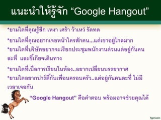 แนะนาให้ ร้ ู จก “Google Hangout”
                ั
*ยามใดที่คุณรู้ สึก เหงา เศร้ า ว้ าเหว่
                                   รั ดทด
*ยามใดที่คุณอยากเจอหน้ าใครสักคน...แต่ เขาอยู่ไกลมาก
*ยามใดที่บริ ษัทอยากจะเรี ยกประชุมพนักงานด่ วนแต่ อยู่กันคน
ละที่ และขีเ้ กียจเดินทาง
*ยามใดที่เบื่อการเรี ยนในห้ อง..อยากเปลี่ยนบรรยากาศ
*ยามใดอยากปาร์ ตกับเพื่อนครอบครั ว..แต่ อยู่กนคนละที่ ไม่ มี
                     ี้                      ั
เวลาเจอกัน
          “Google Hangout” คือคาตอบ พร้ อมอาจช่ วยคุณได้
 