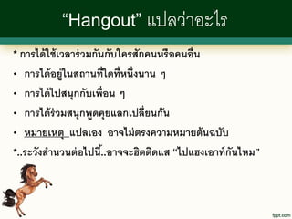 “Hangout” แปลว่าอะไร
* การได้ ใช้ เวลาร่ วมกันกับใครสักคนหรื อคนอื่น

•  การได้ อยู่ในสถานที่ใดที่หนึ่งนาน ๆ
• การได้ ไปสนุกกับเพื่อน ๆ

• การได้ ร่วมสนุกพูดคุยแลกเปลี่ยนกัน

• หมายเหตุ แปลเอง อาจไม่ ตรงความหมายต้ นฉบับ

*..ระวังสานวนต่ อไปนี.้ .อาจจะฮิตติดแส “ไปแฮงเอาท์ กันไหม”
 