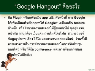 “Google Hangout” คืออะไร
•   คือ Plugin หรื อเครื่ องมือ app เสริมตัวหนึ่งที่ ทาง Google
    ได้ เพิ่มเติมเสริมศักยภาพให้ Google+ เสมือนเป็ น feature
    ตัวหนึ่ง เพื่ออานวยความสะดวกให้ ผ้ ูสนทนาได้ พูดคุย เจอ
    หน้ ากัน ผ่ านกล้ อง เว็บแคม ผ่ านไมค์ โครโฟน สามารถแชร์
    ข้ อมูลรู ปภาพ เสียง วีดีโอ และสารสนเทศออนไลน์ ร่ วมทังมี ้
    ความสามารถในการอานวยความสะดวกในการจัดประชุม
    ออนไลน์ หรื อ วีดโอ conference และการเรี ยนการสอน
                       ี
    ออนไลน์ ได้ อีกด้ วย
 