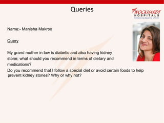 Queries
Name:- Manisha Makroo
Query
My grand mother in law is diabetic and also having kidney
stone; what should you recommend in terms of dietary and
medications?
Do you recommend that I follow a special diet or avoid certain foods to help
prevent kidney stones? Why or why not?
 