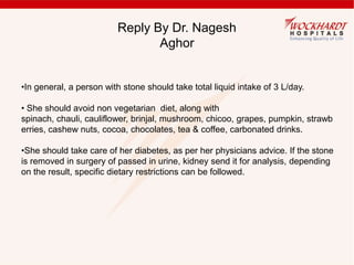 Reply By Dr. Nagesh
Aghor
•In general, a person with stone should take total liquid intake of 3 L/day.
• She should avoid non vegetarian diet, along with
spinach, chauli, cauliflower, brinjal, mushroom, chicoo, grapes, pumpkin, strawb
erries, cashew nuts, cocoa, chocolates, tea & coffee, carbonated drinks.
•She should take care of her diabetes, as per her physicians advice. If the stone
is removed in surgery of passed in urine, kidney send it for analysis, depending
on the result, specific dietary restrictions can be followed.
 
