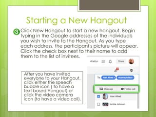 Starting a New Hangout
Click New Hangout to start a new hangout. Begin
typing in the Google addresses of the individuals
you wish to invite to the Hangout. As you type
each address, the participant's picture will appear.
Click the check box next to their name to add
them to the list of invitees.
After you have invited
everyone to your Hangout,
click either the speech
bubble icon ( to have a
text based Hangout) or
click the video camera
icon (to have a video call).
 
