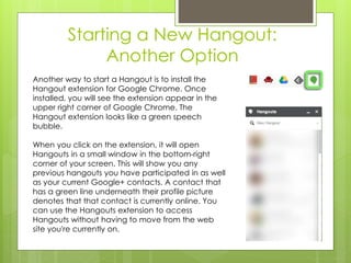 Starting a New Hangout:
Another Option
Another way to start a Hangout is to install the
Hangout extension for Google Chrome. Once
installed, you will see the extension appear in the
upper right corner of Google Chrome. The
Hangout extension looks like a green speech
bubble.
When you click on the extension, it will open
Hangouts in a small window in the bottom-right
corner of your screen. This will show you any
previous hangouts you have participated in as well
as your current Google+ contacts. A contact that
has a green line underneath their profile picture
denotes that that contact is currently online. You
can use the Hangouts extension to access
Hangouts without having to move from the web
site you're currently on.
 