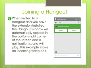 Joining a Hangout
When invited to a
Hangout and you have
the extension installed,
the Hangout window will
automatically appear in
the bottom-right corner
of the screen and a
notification sound will
play. This example shows
an incoming video call.
 