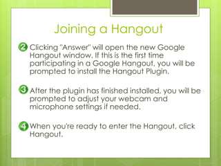 Joining a Hangout
Clicking "Answer" will open the new Google
Hangout window. If this is the first time
participating in a Google Hangout, you will be
prompted to install the Hangout Plugin.
After the plugin has finished installed, you will be
prompted to adjust your webcam and
microphone settings if needed.
When you're ready to enter the Hangout, click
Hangout.
 