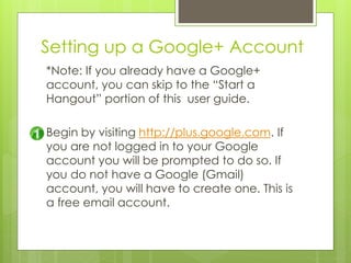 Setting up a Google+ Account
*Note: If you already have a Google+
account, you can skip to the “Start a
Hangout” portion of this user guide.
Begin by visiting http://plus.google.com. If
you are not logged in to your Google
account you will be prompted to do so. If
you do not have a Google (Gmail)
account, you will have to create one. This is
a free email account.
 