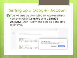 Setting up a Google+ Account
You will also be prompted to following things
you love. Click Continue and Continue
Anyways. Don't worry, this can be done at a
later time.
 