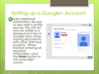 Setting up a Google+ Account
Add additional
information. Be sure
to also add a profile
picture. This will not
only be visible in a
Hangout but also in
Google Docs when
sharing documents
with other staff and
students. When
finished entering all
required
information, click
the Finish button in
the lower-right
corner.
 