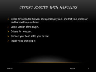 GETTING STARTED WITH HANGOUTS
8/3/2016MCA-408 4
 Check for supported browser and operating system, and that your processor
and bandwidth are sufficient.
 Latest version of the plugin.
 Drivers for webcam.
 Connect your head set to your device!
 Install video chat plug-in
 