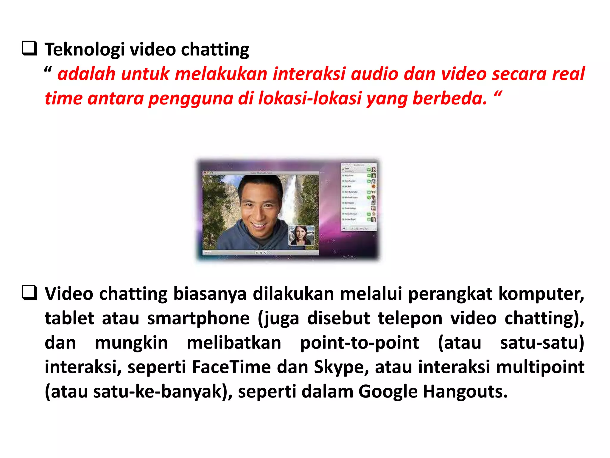  Teknologi video chatting
“ adalah untuk melakukan interaksi audio dan video secara real
time antara pengguna di lokasi-lokasi yang berbeda. “
 Video chatting biasanya dilakukan melalui perangkat komputer,
tablet atau smartphone (juga disebut telepon video chatting),
dan mungkin melibatkan point-to-point (atau satu-satu)
interaksi, seperti FaceTime dan Skype, atau interaksi multipoint
(atau satu-ke-banyak), seperti dalam Google Hangouts.
 