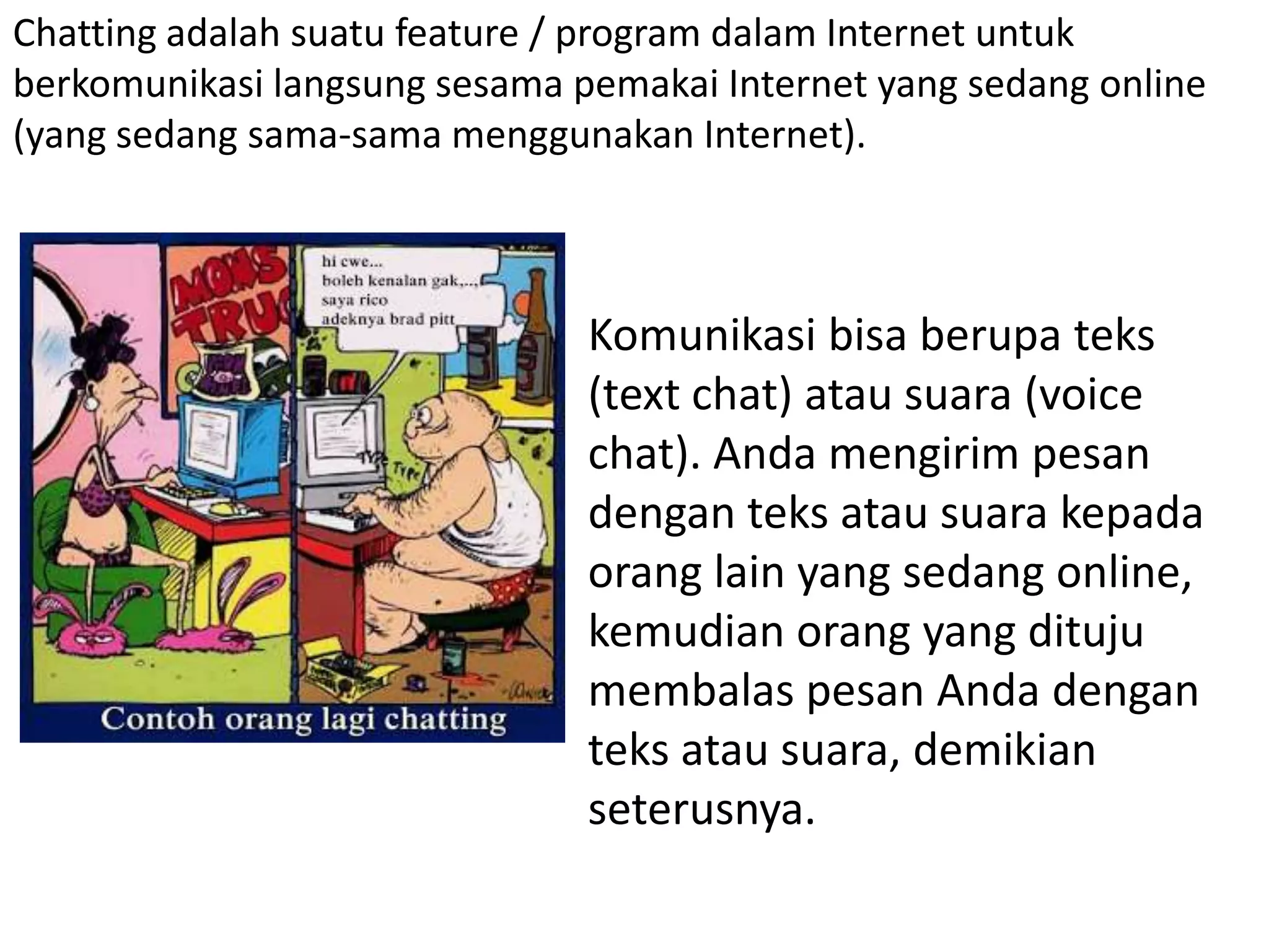 Chatting adalah suatu feature / program dalam Internet untuk
berkomunikasi langsung sesama pemakai Internet yang sedang online
(yang sedang sama-sama menggunakan Internet).
Komunikasi bisa berupa teks
(text chat) atau suara (voice
chat). Anda mengirim pesan
dengan teks atau suara kepada
orang lain yang sedang online,
kemudian orang yang dituju
membalas pesan Anda dengan
teks atau suara, demikian
seterusnya.
 