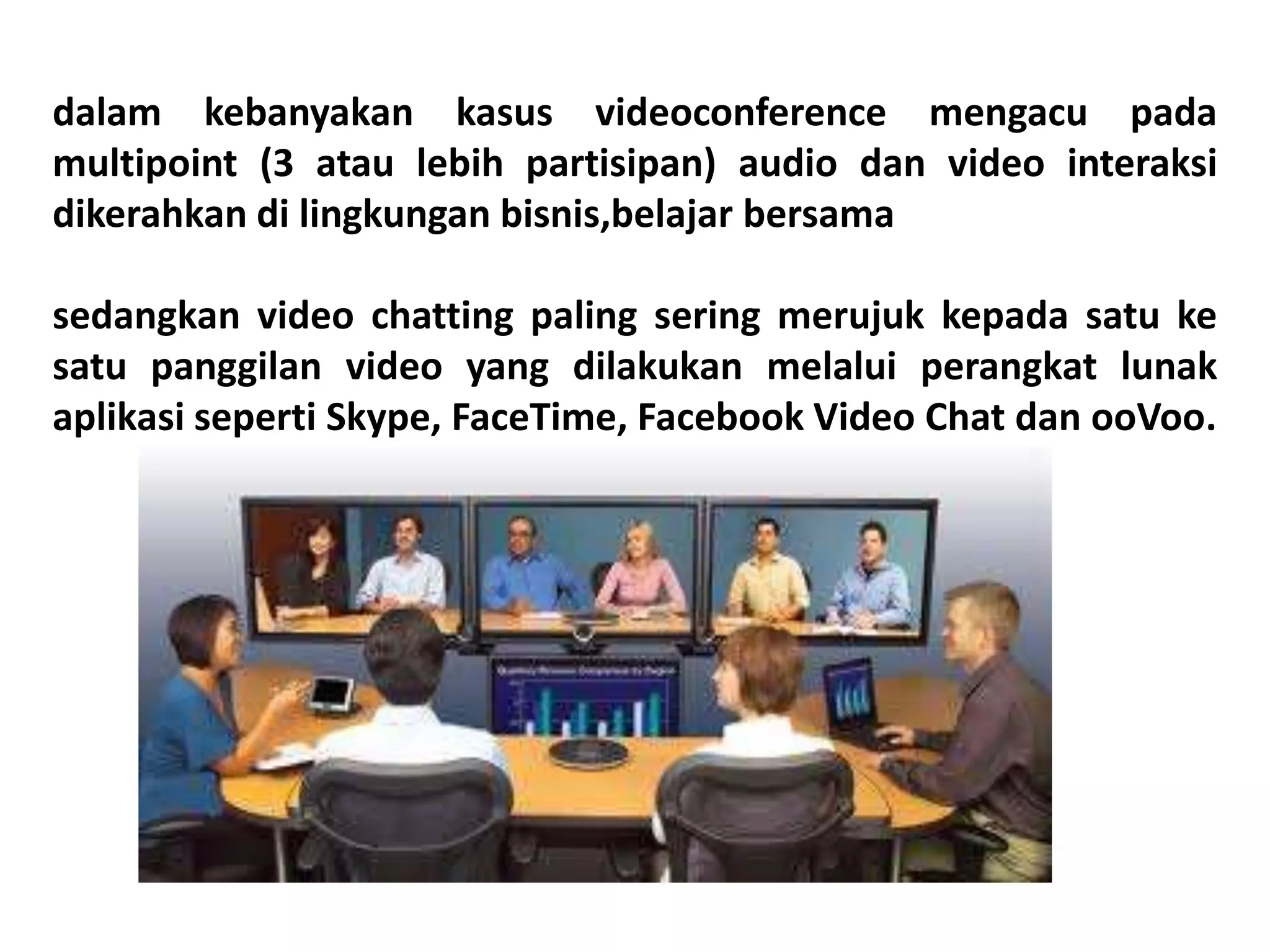 dalam kebanyakan kasus videoconference mengacu pada
multipoint (3 atau lebih partisipan) audio dan video interaksi
dikerahkan di lingkungan bisnis,belajar bersama
sedangkan video chatting paling sering merujuk kepada satu ke
satu panggilan video yang dilakukan melalui perangkat lunak
aplikasi seperti Skype, FaceTime, Facebook Video Chat dan ooVoo.
 