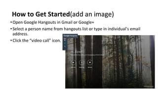 How to Get Started(add an image)
•Open Google Hangouts in Gmail or Google+
•Select a person name from hangouts list or type in individual’s email
address.
•Click the “video call” icon.
 