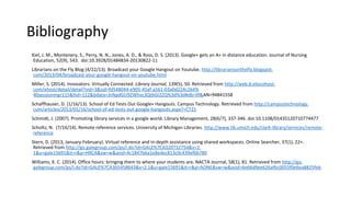 Bibliography
Kiel, J. M., Montenery, S., Perry, N. N., Jones, A. D., & Ross, D. S. (2013). Google+ gets an A+ in distance education. Journal of Nursing
Education, 52(9), 543. doi:10.3928/01484834-20130822-11
Librarians on the Fly Blog (4/22/13). Broadcast your Google Hangout on Youtube. http://librariansonthefly.blogspot.
com/2013/04/broadcast-your-google-hangout-on-youtube.html
Miller, S. (2014). Innovators: Virtually Connected. Library Journal, 139(5), 50. Retrieved from http://web.b.ebscohost.
com/ehost/detail/detail?vid=3&sid=fd548044-e905-45af-a561-03a0d224c264%
40sessionmgr115&hid=112&bdata=JnNpdGU9ZWhvc3QtbGl2ZQ%3d%3d#db=llf&AN=94841558
Schaffhauser, D. (1/16/13). School of Ed Tests Out Google+ Hangouts. Campus Technology. Retrieved from http://campustechnology.
com/articles/2013/01/16/school-of-ed-tests-out-google-hangouts.aspx?=CT21
Schmidt, J. (2007). Promoting library services in a google world. Library Management, 28(6/7), 337-346. doi:10.1108/01435120710774477
Scholtz, N. (7/16/14). Remote reference services. University of Michigan Libraries. http://www.lib.umich.edu/clark-library/services/remote-
reference
Stern, D. (2013, January-February). Virtual reference and in-depth assistance using shared workspaces. Online Searcher, 37(1), 22+.
Retrieved from http://go.galegroup.com/ps/i.do?id=GALE%7CA320732754&v=2.
1&u=gale15691&it=r&p=HRCA&sw=w&asid=4c1847b6a1e8edec813c0c439ef6b780
Williams, K. C. (2014). Office hours: bringing them to where your students are. NACTA Journal, 58(1), 81. Retrieved from http://go.
galegroup.com/ps/i.do?id=GALE%7CA365458643&v=2.1&u=gale15691&it=r&p=AONE&sw=w&asid=6e66d9ee626af6c0055f0e6ea8825feb
 
