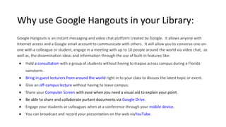 Why use Google Hangouts in your Library:
Google Hangouts is an instant messaging and video chat platform created by Google. It allows anyone with
Internet access and a Google email account to communicate with others. It will allow you to converse one-on-
one with a colleague or student, engage in a meeting with up to 10 people around the world via video chat, as
well as, the dissemination ideas and information through the use of built-in features like:
● Hold a consultation with a group of students without having to traipse across campus during a Florida
rainstorm.
● Bring in guest lecturers from around the world right in to your class to discuss the latest topic or event.
● Give an off-campus lecture without having to leave campus.
● Share your Computer Screen with ease when you need a visual aid to explain your point.
● Be able to share and collaborate purtant documents via Google Drive.
● Engage your students or colleagues when at a conference through your mobile device.
● You can broadcast and record your presentation on the web viaYouTube.
 