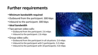 Further requirements
• Minimum bandwidth required
• Outbound from the participant: 300 kbps
• Inbound to the participant: 300 kbps
• Ideal bandwidth
• Two-person video calls:
• Outbound from the participant: 2.6 mbps
• Inbound to the participant: 2.6 mbps
• Group video calls:
• Outbound from the participant in all situations: 2.6 mbps
• Inbound to the participant with 5 participants: 3.2 mbps
• Inbound to the participant with 10 participants: 4.0 mbps
 
