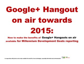 Google+ Hangout
    on air towards
        2015:
                              Google+ Hangouts on air
       How to make the benefits of
   available for Millennium Development Goals reporting

                                                       ord                       to Make


“in cooperation with private sector make available the benefits of new technologies, especially information and communication”
 