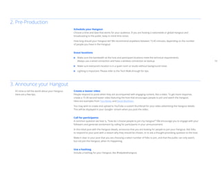10 
Schedule your Hangout 
Choose a time and date that works for your audience. If you are hosting a nationwide or global Hangout and 
broadcasting to the public, keep in mind time zones. 
How long should your Hangout be? We recommend anywhere between 15-45 minutes, depending on the number 
of people you have in the Hangout. 
Scout locations 
Make sure the bandwidth at the host and participant locations meet the technical requirements. 
Always use a wired connection and have a wireless connection as backup. 
Make sure everyone’s location is in a quiet room or studio without background noise. 
Lighting is important. Please refer to the Tech Walk-through for tips. 
2. Pre-Production 
3. Announce your Hangout 
Create a teaser video 
People respond to posts when they are accompanied with engaging content, like a video. To get more response, 
create a 15-30 second teaser video featuring the host that encourages people to join and watch the Hangout. 
Here are examples from Tyra Banks and David Beckham. 
You may wish to create and upload to YouTube a custom thumbnail for your video advertising the Hangout details. 
This will be displayed in your Google+ stream when you post the video. 
Call for participants 
A common question we hear is, “how do I choose people to join my Hangout”? We encourage you to engage with your 
followers and generate excitement by calling for participants in your announcement. 
In the initial post with the Hangout details, announce that you are looking for people to join your Hangout. Ask folks 
to respond to your post with a reason why they should be chosen, or to ask a thought-provoking question to the host. 
Make it clear in your post that you are choosing a select number of folks to join, and that the public can only watch, 
but not join the Hangout, when it’s happening. 
Use a hashtag 
Include a hashtag for your Hangout, like #helpdeskhangout. 
It’s time to tell the world about your Hangout. 
Here are a few tips. 
 