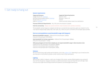 02 
System requirements 
Supported Browsers: 
Google Chrome 10+ Download 
Microsoft Internet Explorer (IE) 8+ Download 
Mozilla Firefox 3+ Download 
Safari 4+ Download 
Processor Minimum Requirements: Any 2 Ghz dual core processor or greater. 
Internet connectivity: Always use a wired connection, never broadcast over a wireless connection. 
The bandwidth used by Hangouts is adaptive and will vary to provide the best experience, given your network. For the 
most optimal Hangout (high quality video, clear audio, etc.), make sure you’re connected to the strongest signal possible. 
Here are some guidelines around bandwidth usage with Hangouts: 
Minimum bandwidth required: Outbound from the participant: 230kbps 
Inbound to the participant: 380-500kbps 
Ideal bandwidth for the best experience: Outbound from the participant: 900kbps 
Inbound to the participant: 1.2mbps 
With group hangouts of more than 2 people you can expect bandwidth usage in ideal situations to be: 
Outbound from the participant in all situations: 900kbps 
Inbound to the participant with 5 participants: 2mbps 
Inbound to the participant with 10 participants: 3mbps 
Webcam 
We recommend using a high quality external webcam, such as the Logitech C910. Depending on your broadcast event, 
you may want to recommend or provide a similar camera to each of your participants. 
Lighting 
We’ve all seen it before. A webcam, a dark room, the glow of the monitor casting unflattering light across someone’s 
face. Don’t be that person. Hangouts work best in a well-lit environment. If you can’t flood the room with light, make 
sure you set up a light source facing you (behind the webcam, but directing light towards you). 
1. Get ready to hang out 
Supported Operating Systems: 
Mac OS X 10.5+ 
Windows 7, Vista or XP 
Chrome 
Ubuntu and other Debian based Linux distributions 
 