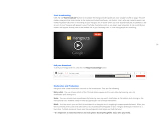 05 
Start broadcasting 
Click the red “Start broadcast” button to broadcast this Hangout to the public on your Google+ profile or page. This will 
make a new post that looks similar to the invite post but will not have a join button. Users who are invited to watch can 
make the player full screen. A recording of your Hangout On Air starts when you click “Start broadcast”. In addition, a live 
stream of your Hangout will appear in your YouTube channel as soon as you begin your broadcast. A live count of your 
viewers will appear directly next to the embed link so you can keep track of how many people are watching. 
End your broadcast 
To end your Hangout On Air, click the red “Stop broadcasting” button. 
Moderation and Production 
Hangouts offer a few moderation controls to the broadcaster. They are the following: 
Sticky click: You can choose which of the 10 small videos appear as the main video by hovering over the 
small video and clicking on it. 
Mute: You can remote mute a participant by hovering over any user’s small video at the bottom, and clicking on the 
microphone icon. However, keep in mind any participant can unmute themselves. 
Block: As a last resort, you can block a participant in a Hangout who is engaging in inappropriate behavior. When you 
block someone, their audio and video will cut out, but they will still appear in your Hangout and to your viewers as a 
black box. To block someone, hover over the participant’s small video and click the hand. 
* It’s important to note that there is no kick option. Be very thoughtful about who you invite. 
 